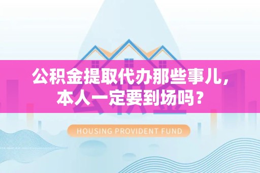 芗城公积金提取代办那些事儿，本人一定要到场吗？