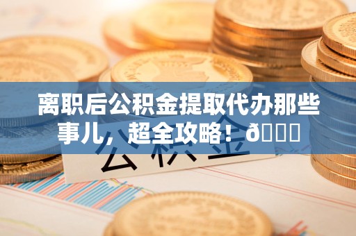 芗城离职后公积金提取代办那些事儿，超全攻略！😎