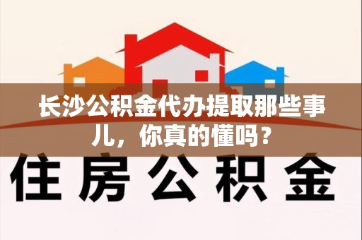 芗城长沙公积金代办提取那些事儿，你真的懂吗？