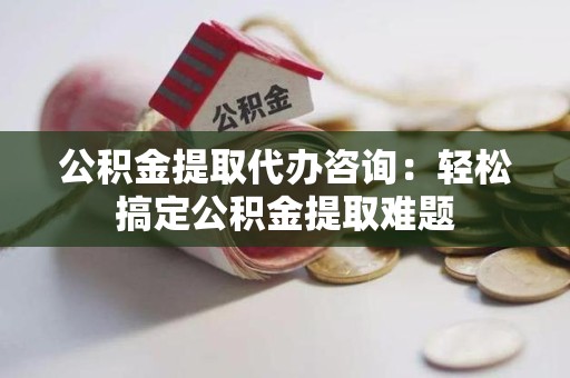 芗城公积金提取代办咨询：轻松搞定公积金提取难题