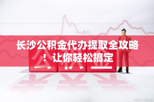 芗城长沙公积金代办提取全攻略！让你轻松搞定